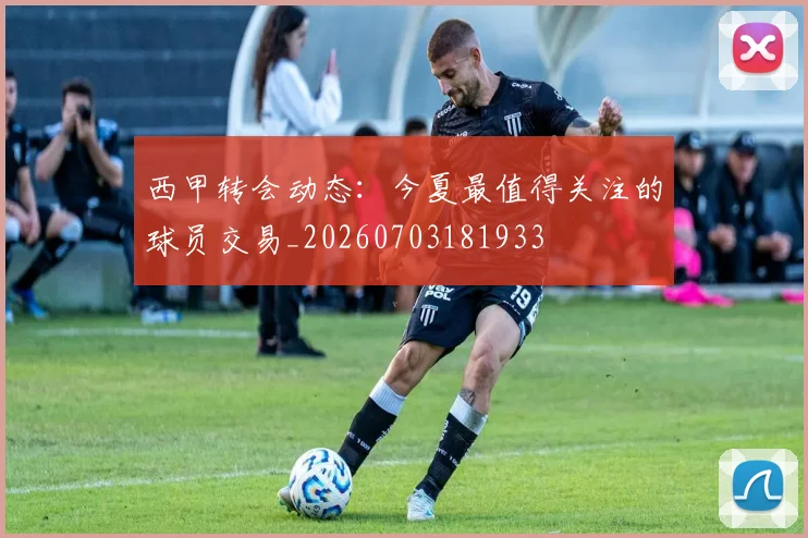 西甲转会动态：今夏最值得关注的球员交易_20260703181933