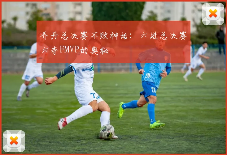 乔丹总决赛不败神话:六进总决赛六夺FMVP的奥秘
