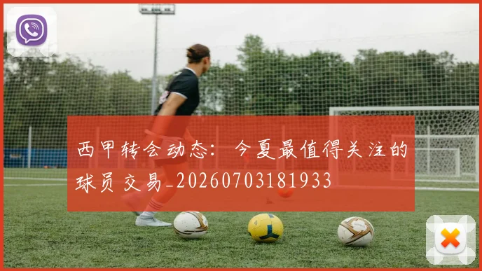 西甲转会动态:今夏最值得关注的球员交易_20260703181933