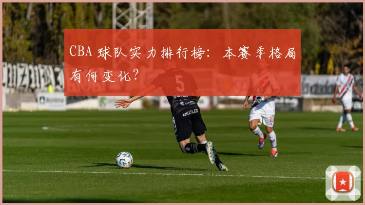 CBA 球队实力排行榜:本赛季格局有何变化?