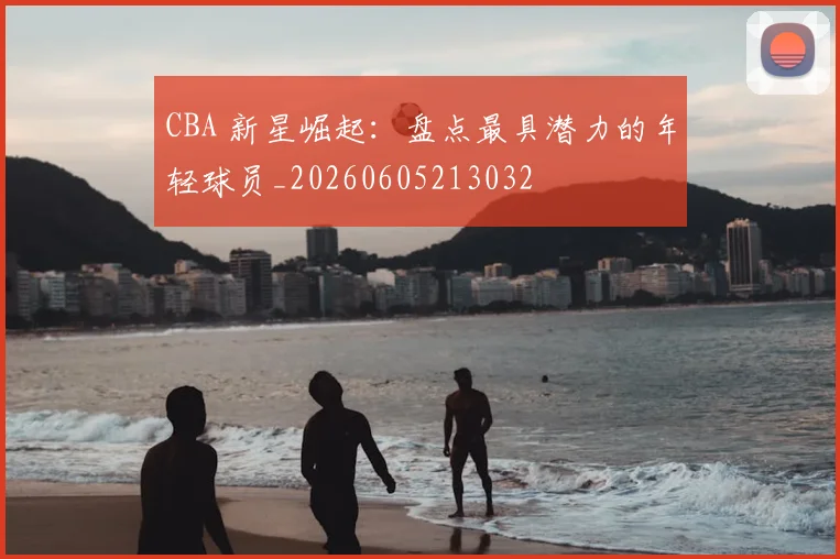 CBA 新星崛起:盘点最具潜力的年轻球员_20260605213032