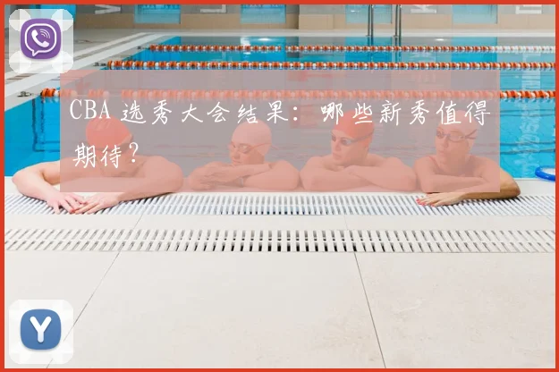 CBA 选秀大会结果：哪些新秀值得期待？