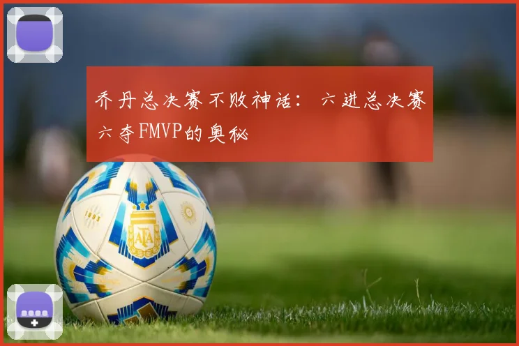 乔丹总决赛不败神话：六进总决赛六夺FMVP的奥秘