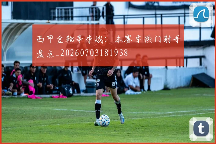 西甲金靴争夺战:本赛季热门射手盘点_20260703181938